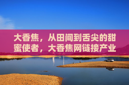 大香焦，从田间到舌尖的甜蜜使者，大香焦网链接产业新生态，大香焦，从田间到舌尖，链接甜蜜产业新生态