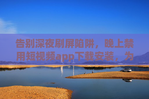 告别深夜刷屏陷阱，晚上禁用短视频app下载安装，为健康生活按下暂停键，深夜禁用短视频app，为健康生活按下暂停键