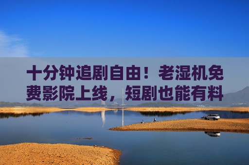 十分钟追剧自由！老湿机免费影院上线，短剧也能有料又上头，十分钟追剧自由！老湿机免费影院上线，短剧有料又上头
