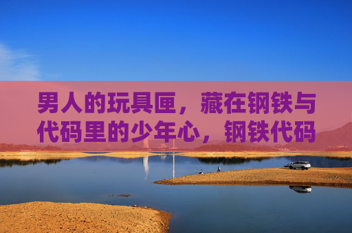 男人的玩具匣，藏在钢铁与代码里的少年心，钢铁代码匣，男人的少年心