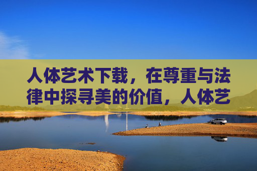 人体艺术下载，在尊重与法律中探寻美的价值，人体艺术下载，在尊重与法律中探寻美