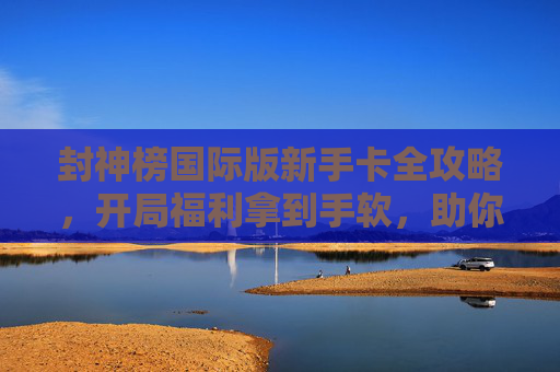 封神榜国际版新手卡全攻略，开局福利拿到手软，助你快速征战三界！封神榜国际版新手卡全攻略，开局福利拿到手软，快速征战三界！