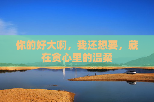你的好大啊，我还想要，藏在贪心里的温柔