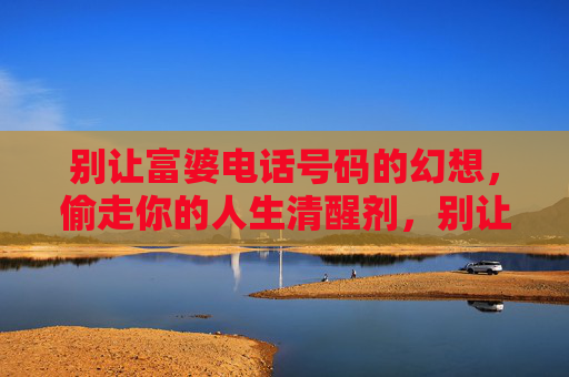 别让富婆电话号码的幻想，偷走你的人生清醒剂，别让富婆号码的幻想，偷走你的人生清醒剂