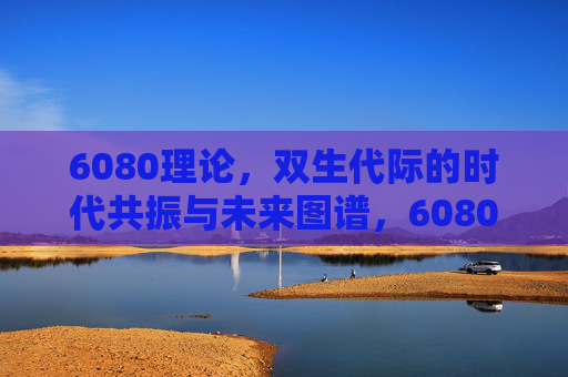 6080理论，双生代际的时代共振与未来图谱，6080理论，双生代际的时代共振与未来图谱