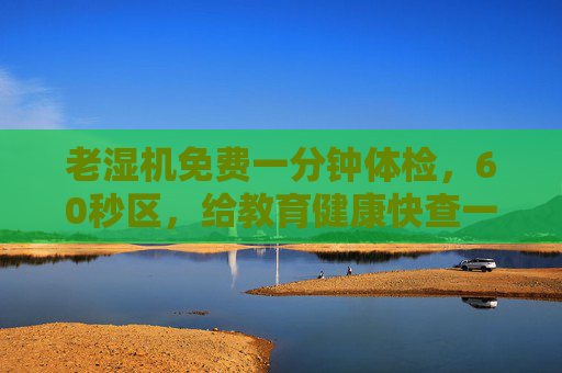 老湿机免费一分钟体检，60秒区，给教育健康快查一次！免费一分钟教育健康快查
