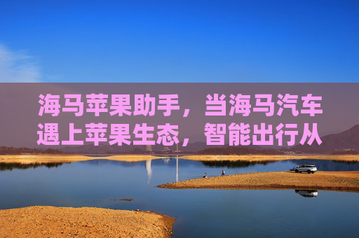 海马苹果助手，当海马汽车遇上苹果生态，智能出行从此无缝衔接，海马苹果助手，智能出行无缝衔接