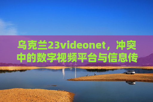 乌克兰23videonet，冲突中的数字视频平台与信息传播新图景，乌克兰23videonet，冲突中的数字视频平台与信息传播新图景
