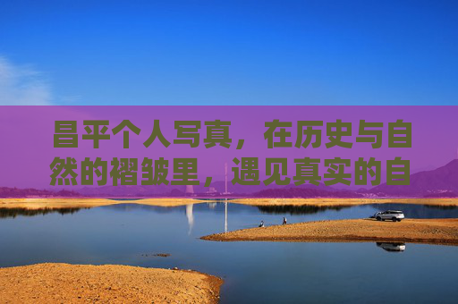 昌平个人写真，在历史与自然的褶皱里，遇见真实的自己，昌平写真，历史与自然的褶皱里，遇见真实的自己