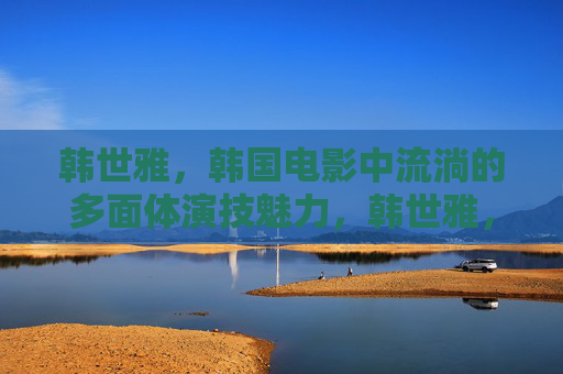 韩世雅，韩国电影中流淌的多面体演技魅力，韩世雅，韩国电影中流淌的多面体演技魅力