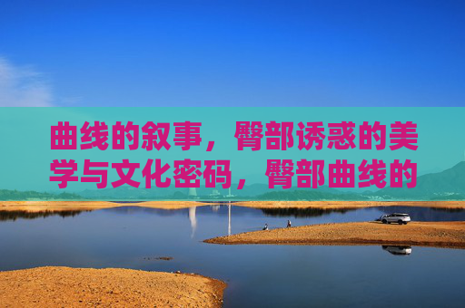 曲线的叙事，臀部诱惑的美学与文化密码，臀部曲线的美学叙事与文化密码