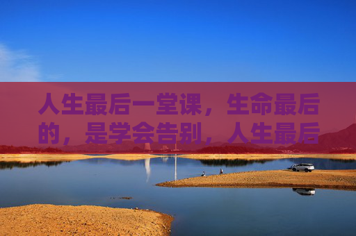 人生最后一堂课，生命最后的，是学会告别，人生最后一课，学会告别