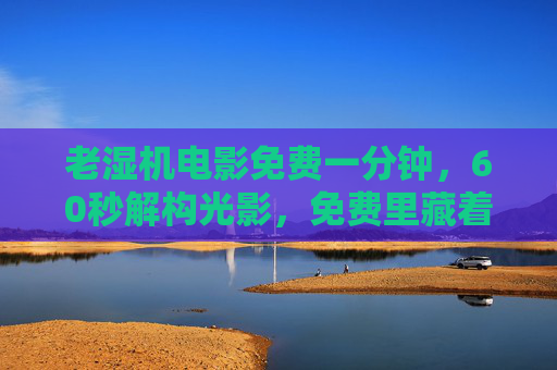 老湿机电影免费一分钟，60秒解构光影，免费里藏着最贵的影史课，一分钟免费光影，藏着最贵的影史课