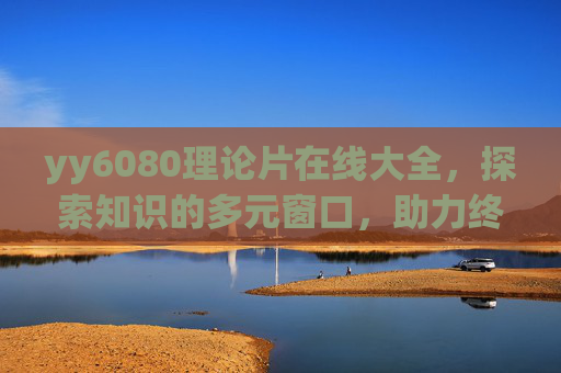 yy6080理论片在线大全，探索知识的多元窗口，助力终身学习之路，yy6080理论片在线大全，探索多元知识，助力终身学习