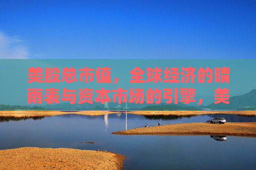 美股总市值，全球经济的晴雨表与资本市场的引擎，美股总市值，全球经济的晴雨表与资本市场引擎
