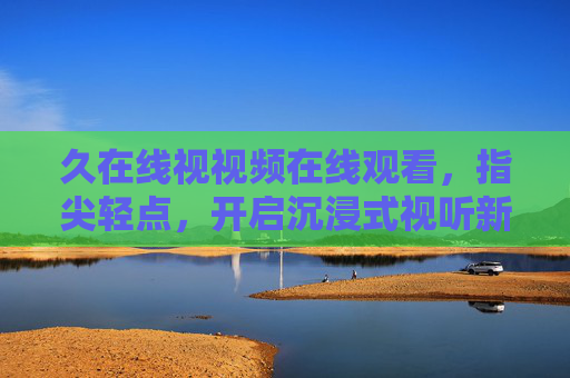久在线视视频在线观看，指尖轻点，开启沉浸式视听新旅程，久在线视，指尖轻点，沉浸式视听新旅程