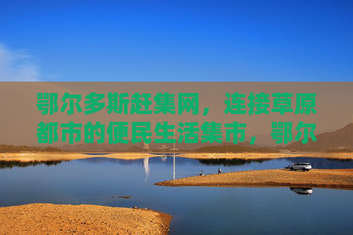 鄂尔多斯赶集网，连接草原都市的便民生活集市，鄂尔多斯赶集网，草原都市便民生活集市