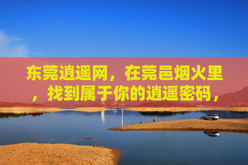 东莞逍遥网，在莞邑烟火里，找到属于你的逍遥密码，东莞烟火，你的逍遥密码