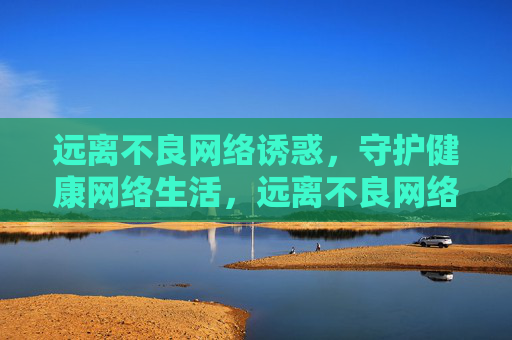 远离不良网络诱惑，守护健康网络生活，远离不良网络诱惑，守护健康网络生活
