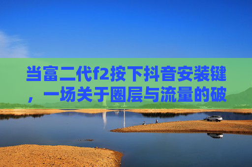 当富二代f2按下抖音安装键，一场关于圈层与流量的破壁实验，富二代f2按下抖音安装键，圈层与流量的破壁实验