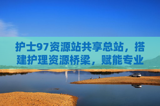 护士97资源站共享总站，搭建护理资源桥梁，赋能专业成长，护士97资源站共享总站，搭建护理资源桥梁，赋能专业成长