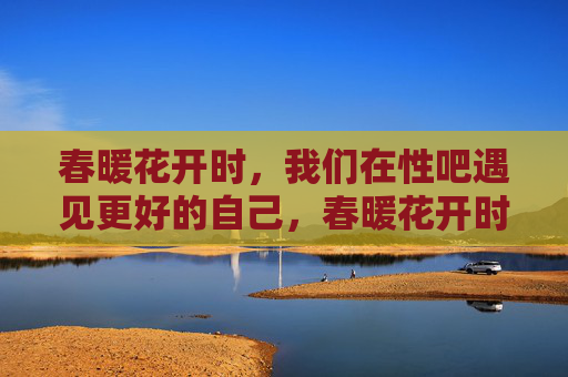 春暖花开时，我们在性吧遇见更好的自己，春暖花开时，我们在性吧遇见更好的自己
