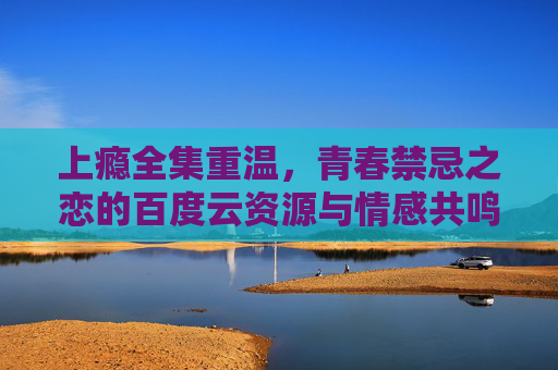 上瘾全集重温，青春禁忌之恋的百度云资源与情感共鸣，上瘾全集重温，青春禁忌之恋的百度云资源与情感共鸣
