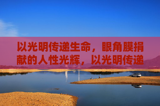 以光明传递生命，眼角膜捐献的人性光辉，以光明传递生命，眼角膜捐献的人性光辉