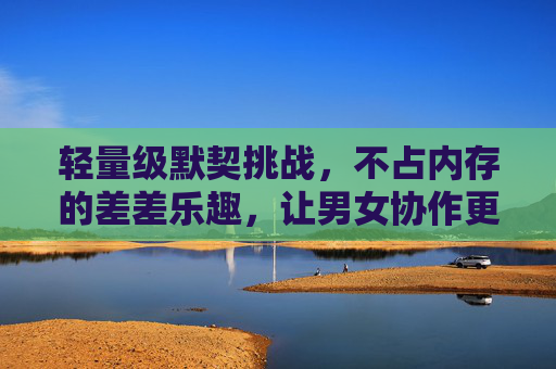 轻量级默契挑战，不占内存的差差乐趣，让男女协作更有温度，轻量级默契挑战，不占内存的协作温度
