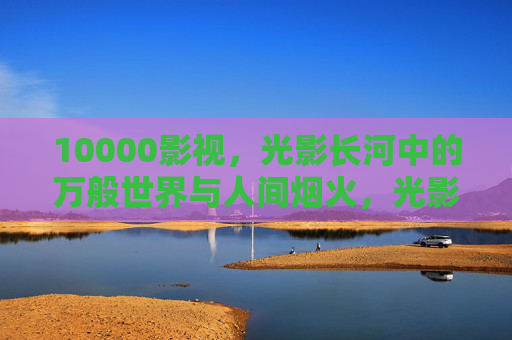 10000影视，光影长河中的万般世界与人间烟火，光影长河，万般世界烟火人间