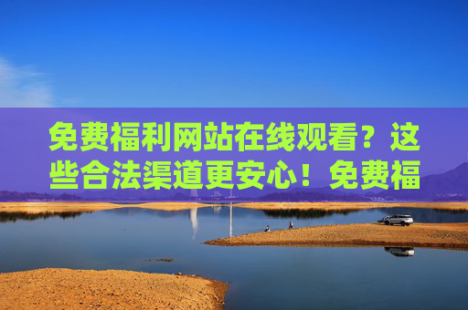 免费福利网站在线观看？这些合法渠道更安心！免费福利网站在线观看？这些合法渠道更安心！