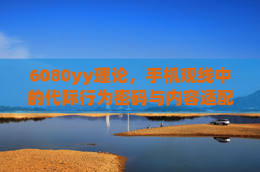 6080yy理论，手机观线中的代际行为密码与内容适配逻辑，6080yy理论，手机观线中的代际行为密码与内容适配逻辑