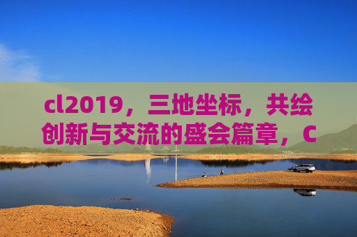 cl2019，三地坐标，共绘创新与交流的盛会篇章，CL2019，三地坐标共绘创新与交流盛会篇章