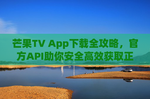 芒果TV App下载全攻略，官方API助你安全高效获取正版应用
