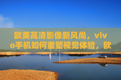 欧美高清影像新风尚，vivo手机如何重塑视觉体验，欧美高清影像新风尚，vivo手机重塑视觉体验