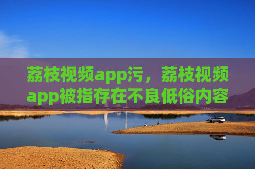 荔枝视频app污，荔枝视频app被指存在不良低俗内容