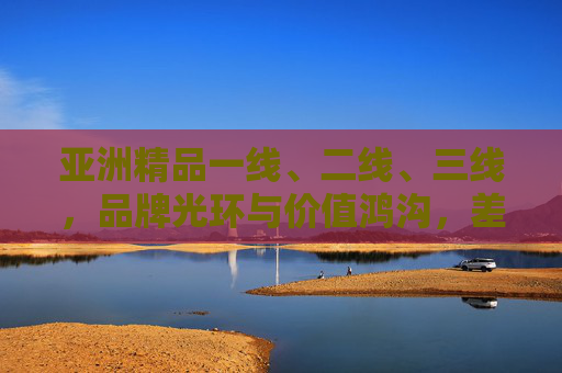 亚洲精品一线、二线、三线，品牌光环与价值鸿沟，差距到底有多大？亚洲精品一线至三线，品牌光环与价值鸿沟的差距有多大？