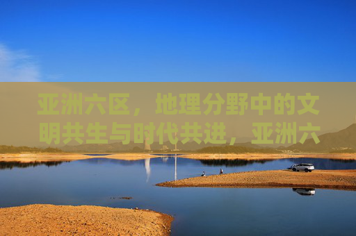 亚洲六区，地理分野中的文明共生与时代共进，亚洲六区，地理分野中的文明共生与时代共进
