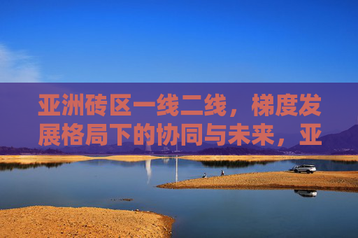亚洲砖区一线二线，梯度发展格局下的协同与未来，亚洲地区一线二线梯度发展格局下的协同与未来