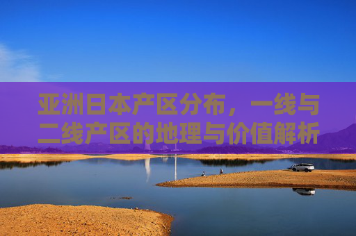 亚洲日本产区分布，一线与二线产区的地理与价值解析，亚洲日本产区分布，一线与二线产区的地理与价值解析