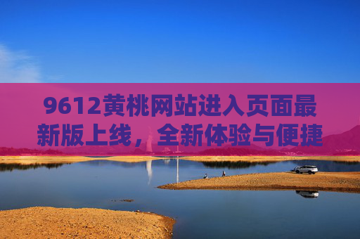 9612黄桃网站进入页面最新版上线，全新体验与便捷选购指南，9612黄桃网站最新版上线，全新体验与便捷选购指南