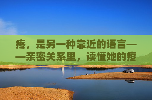 疼，是另一种靠近的语言——亲密关系里，读懂她的疼与他的用力，疼，是另一种靠近的语言
