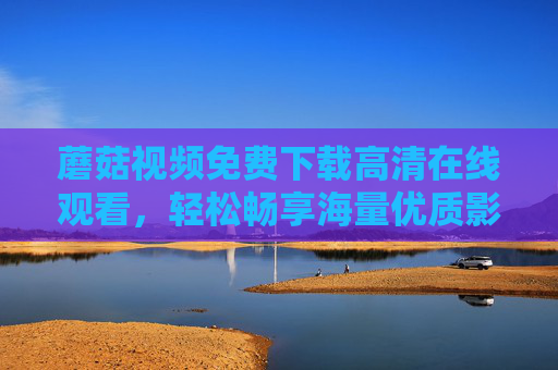 蘑菇视频免费下载高清在线观看，轻松畅享海量优质影视资源，蘑菇视频免费高清下载在线观看，畅享海量优质影视资源