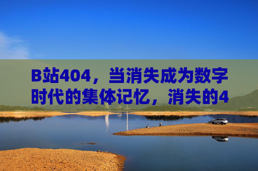 B站404，当消失成为数字时代的集体记忆，消失的404，数字时代的集体记忆