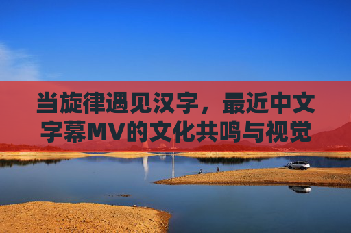 当旋律遇见汉字，最近中文字幕MV的文化共鸣与视觉叙事，旋律与汉字的邂逅，中文字幕MV的文化共鸣与视觉叙事