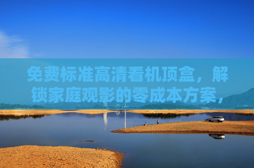 免费标准高清看机顶盒，解锁家庭观影的零成本方案，免费高清机顶盒，家庭观影零成本方案