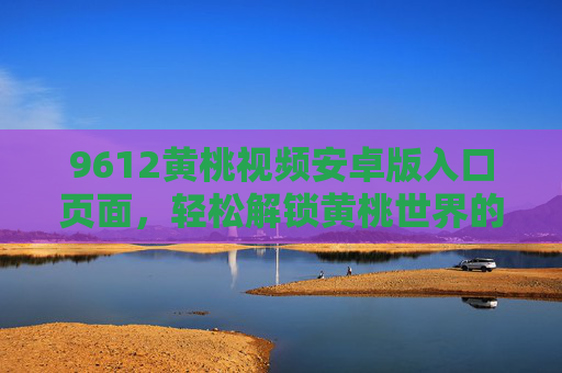 9612黄桃视频安卓版入口页面，轻松解锁黄桃世界的精彩，一键畅享专属内容，9612黄桃视频安卓版入口，一键畅享黄桃世界专属精彩