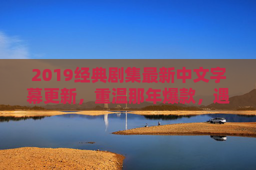 2019经典剧集最新中文字幕更新，重温那年爆款，遇见更懂你的翻译，2019经典剧集最新中文字幕更新，重温爆款，遇见更懂你的翻译