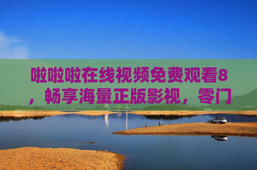 啦啦啦在线视频免费观看8，畅享海量正版影视，零门槛开启轻松观影时光，零门槛免费正版影视，畅享轻松观影时光