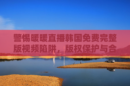 警惕暖暖直播韩国免费完整版视频陷阱，版权保护与合法观看指南，警惕暖暖直播韩国免费完整版视频陷阱，版权保护与合法观看指南